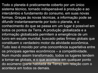 Todo o planeta é praticamente coberto por um único
sistema técnico, tornado indispensável à produção e ao
intercâmbio e fundamento do consumo, em suas novas
formas. Graças às novas técnicas, a informação pode se
difundir instantaneamente por todo o planeta, e o
conhecimento do que se passa em um lugar é possível em
todos os pontos da Terra. A produção globalizada e a
informação globalizada permitem a emergência de um
lucro em escala mundial, buscado pelas firmas globais que
constituem o verdadeiro motor da atividade econômica.
Tudo isso é movido por uma concorrência superlativa entre
os principais agentes econômicos – a competitividade.
Num mundo assim transformado, todos os lugares tendem
a tornar-se globais, e o que acontece em qualquer ponto
do ecúmeno (parte habitada da Terra) tem relação com o
acontece em todos os demais.
 