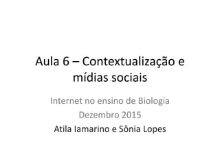 Aula 6 – Contextualização e
mídias sociais
Internet no ensino de Biologia
Dezembro 2015
Atila Iamarino e Sônia Lopes
 