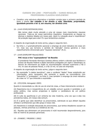 CURSOS ON-LINE – PORTUGUÊS – CURSO REGULAR
                PROFESSORA CLAUDIA KOZLOWSKI

•   Constitui uma estrutura alternativa e também correta para o primeiro período do
    texto o trecho Ser cidadão é ter direito a vida, liberdade, propriedade,
    igualdade perante a lei: é, em resumo, ter direitos civis.


16 - (UnB CESPE/DEFENSOR/2004)
     Não temos dado muita atenção a uma de nossas mais importantes riquezas
     nacionais. Trata-se de nosso patrimônio lingüístico. Exatamente as línguas ou
     idiomas e dialetos falados em nosso país. Qual é a situação atual e importância?
     Há proteção legal para eles? É o que tentaremos analisar.


A respeito da organização do texto acima, julgue o seguinte item.
•   Na linha 1, é gramaticalmente opcional o emprego do sinal indicativo de crase em
    “a”, mas seu uso tornaria o sentido de “atenção” menos genérico e mais
    especificamente direcionado para “riquezas nacionais” (R.2).


17 - (UnB CESPE/SMF Maceió/2003)
     FHC recua e tira “superpoderes” da Receita
     O presidente Fernando Henrique Cardoso alterou ontem o decreto que facilitava o
     acesso da Receita Federal a dados bancários protegidos por sigilo e desobrigou os
     bancos de informarem ao órgão as movimentações mensais superiores a R$ 5
     mil, no caso de pessoas físicas, e a R$ 10 mil, no caso de empresas.
A respeito da organização do texto acima, julgue o seguinte item.
•   Na expressão “a dados bancários”, caso o vocábulo “dados” fosse substituído por
    informações, seria necessário não somente o ajuste na concordância com
    “bancários” e “protegidos”, na linha 2, mas também o emprego do sinal indicativo
    de crase no “a” que antecede a expressão.


18 - (FCC/CEAL Advogado/ 2005)
Quanto à necessidade ou não do uso do sinal de crase, a frase inteiramente correta é:
(A) Reportamo-nos à inexperiência de um cidadão comum quando é candidato a um
posto público, mas somos propensos à rejeitar a candidatura de um político
profissional.
(B) O culto às aparências é um sintoma da vida moderna, uma vez que à elas nos
prendemos todos, em nossa vida comum.
(C) É a gente que cabe identificar os preconceitos, sobretudo os que afetam àqueles
artistas e profissionais que dão graça à nossa vida.
(D) Assistimos à exibição descarada de preconceitos, que tantos dissabores causam as
pessoas, vítimas próximas ou à distância de nós.
(E)) Àqueles que alimentam um preconceito é inútil recomendar desprendimento, pois
este se reserva às pessoas generosas.


19 - (FUNDEC / PRODERJ / 2002)



                     www.pontodosconcursos.com.br                                  10
 