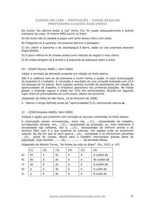 CURSOS ON-LINE – PORTUGUÊS – CURSO REGULAR
                   PROFESSORA CLAUDIA KOZLOWSKI

No trecho “Do décimo andar à rua” (linha 15), foi usado adequadamente o acento
indicativo da crase. O mesmo NÃO ocorre na frase:
A) Há muito não se assistia à peças com tanto senso crítico com estas.
B) Chegando-se à varanda, era possível admirar a paisagem.
C) Do Leblon a Ipanema e de Jacarepaguá à Barra, todas as vias expressa estavam
engarrafadas.
D) O povo referia-se às nossas praias como redutos de esgoto e mau cheiro.
E) As ondas dirigiam-se à direita e à esquerda do palanque sobre a areia.


20 – (ESAF/Técnico ANEEL / Abril 2006)
Julgue a correção da alteração proposta em relação ao texto abaixo.
Não é a violência nem as da economia e muito menos a saúde. A maior preocupação
do brasileiro é o trabalho. A conclusão é resultado de uma consulta realizada com 23,5
mil pessoas de 42 países. Num suposto ranking mundial de pessimismo em relação às
oportunidades de trabalho, o brasileiro apareceria nas primeiras posições. Na média
global, o emprego seguro é citado por 21% dos entrevistados, ficando em segundo
lugar entre as preocupações de curto prazo, depois da economia.
(Adaptado da Folha de São Paulo, 19 de fevereiro de 2006)
     Retirar o artigo definido antes de “oportunidades”(l.4), escrevendo apenas à.


21 - (ESAF/Analista ANEEL/ Abril 2006)
Indique a opção que preenche com correção as lacunas numeradas no texto abaixo.
A colonização jamais correspondeu, entre nós, ...(1)... necessidades do trabalho;
correspondeu sempre, sim, ...(2)... necessidade da produção, ou, mais realmente à
necessidade das colheitas, isto é, ...(3)... necessidades de dinheiro pronto e de
dinheiro fácil, que é o que sustenta as culturas, nas regiões onde se encontram
colonos. No dia em que se abrir guerra ...(4)... ociosidade e se oferecerem garantias
...(5)... gente do campo, afluirá para o trabalho remunerado grande parte da
população, hoje mantida ........(6)................... da bondade alheia.
(Adaptado de Alberto Torres, “As fontes da vida no Brasil”. Rio, 1915, p. 47)

       (1)        (2)      (3)       (4)       (5)       (6)
a)      às        a        às        a         a         a custas da
b)      às        à        as        à         a         às custas da
c)      as        à        as        a         à         a custas da
d)      a         a        às        à         a         a custa da
e)      a         à        às        à         à         à custa da




                        www.pontodosconcursos.com.br                                 11
 
