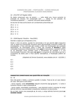 CURSOS ON-LINE – PORTUGUÊS – CURSO REGULAR
                 PROFESSORA CLAUDIA KOZLOWSKI

22 - (FCC/TRT 22ª Região/ 2004)
Os dados comprovam que, de janeiro ...... julho deste ano, houve aumento na
produção de veículos, em comparação com ...... obtida no ano passado. As
montadoras passaram ...... exportar uma parte dessa produção.
As lacunas da frase acima devem ser corretamente preenchidas por
(A) a - a - a
(B) à - à - a
(C) à - a - à
(D) a - à - a
(E) a - à - à


23 - (ESAF/Agente Tributário - Piauí/2001)
Assinale a opção que corresponde a erro.
Desde o início de janeiro, quando foi sancionada a lei que permite ao(1) Executivo
usar os dados da Contribuição Provisória sobre Movimentação Financeira (CPMF) nas
investigações, o Fisco está apto a(2) ajudar o INSS nas investigações das entidades
filantrópicas. As informações sobre a CPMF são enviadas a Receita(3) pelas
instituições financeiras trimestralmente. Com esse(4) instrumento, é possível verificar
se há distorções muito grandes entre o faturamento da entidade e a sua
movimentação financeira. Nos casos em que(5) o programa de informática que faz o
cruzamento de dados para o Fisco apontar discrepância, a fiscalização poderá ser
iniciada.
                   (Adaptado de Simone Cavalcanti, www.estadao.com.br - 6/2/2001 )
a) 1
b) 2
c) 3
d) 4
e) 5




GABARITOS COMENTADOS DAS QUESTÕES DE FIXAÇÃO
01 – C
Para não perder o hábito, a primeira questão é simples. Trata-se de um caso clássico
de crase. Olhe para os dois lados:
- termo regente: verbo encaminhar (Alguém encaminha algo a alguém) – o verbo é
transitivo indireto e rege a preposição a.
- termo regido: autoridades competentes – esse elemento aceita o emprego de artigo
definido feminino: As autoridades competentes receberam os documentos.
De um lado, temos uma preposição a; de outro, o artigo definido feminino plural as:
OCORRE CRASE!

                     www.pontodosconcursos.com.br                                   12
 