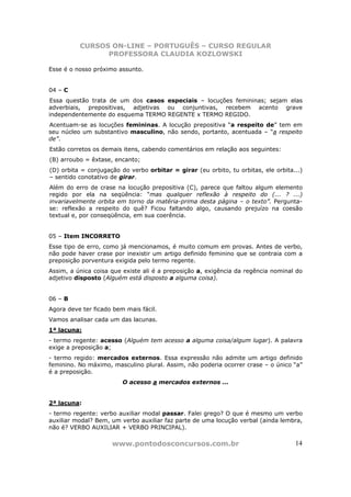 CURSOS ON-LINE – PORTUGUÊS – CURSO REGULAR
                PROFESSORA CLAUDIA KOZLOWSKI

Esse é o nosso próximo assunto.


04 – C
Essa questão trata de um dos casos especiais – locuções femininas; sejam elas
adverbiais, prepositivas, adjetivas ou conjuntivas, recebem acento grave
independentemente do esquema TERMO REGENTE x TERMO REGIDO.
Acentuam-se as locuções femininas. A locução prepositiva “a respeito de” tem em
seu núcleo um substantivo masculino, não sendo, portanto, acentuada – “a respeito
de”.
Estão corretos os demais itens, cabendo comentários em relação aos seguintes:
(B) arroubo = êxtase, encanto;
(D) orbita = conjugação do verbo orbitar = girar (eu orbito, tu orbitas, ele orbita...)
– sentido conotativo de girar.
Além do erro de crase na locução prepositiva (C), parece que faltou algum elemento
regido por ela na seqüência: “mas qualquer reflexão à respeito do (... ? ...)
invariavelmente orbita em torno da matéria-prima desta página – o texto”. Pergunta-
se: reflexão a respeito do quê? Ficou faltando algo, causando prejuízo na coesão
textual e, por conseqüência, em sua coerência.


05 – Item INCORRETO
Esse tipo de erro, como já mencionamos, é muito comum em provas. Antes de verbo,
não pode haver crase por inexistir um artigo definido feminino que se contraia com a
preposição porventura exigida pelo termo regente.
Assim, a única coisa que existe ali é a preposição a, exigência da regência nominal do
adjetivo disposto (Alguém está disposto a alguma coisa).


06 – B
Agora deve ter ficado bem mais fácil.
Vamos analisar cada um das lacunas.
1ª lacuna:
- termo regente: acesso (Alguém tem acesso a alguma coisa/algum lugar). A palavra
exige a preposição a;
- termo regido: mercados externos. Essa expressão não admite um artigo definido
feminino. No máximo, masculino plural. Assim, não poderia ocorrer crase – o único “a”
é a preposição.
                         O acesso a mercados externos ...


2ª lacuna:
- termo regente: verbo auxiliar modal passar. Falei grego? O que é mesmo um verbo
auxiliar modal? Bem, um verbo auxiliar faz parte de uma locução verbal (ainda lembra,
não é? VERBO AUXILIAR + VERBO PRINCIPAL).

                     www.pontodosconcursos.com.br                                   14
 
