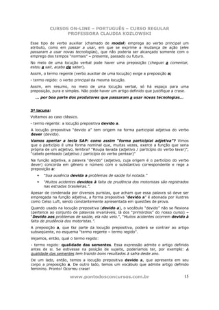 CURSOS ON-LINE – PORTUGUÊS – CURSO REGULAR
                PROFESSORA CLAUDIA KOZLOWSKI

Esse tipo de verbo auxiliar (chamado de modal) emprega ao verbo principal um
atributo, como em passar a usar, em que se exprime a mudança de ação (eles
passaram a usar novas tecnologias), que não poderia ser alcançado somente com o
emprego dos tempos “normais” – presente, passado ou futuro.
No meio de uma locução verbal pode haver uma preposição (cheguei a comentar,
estou a sair, acabo de saber).
Assim, o termo regente (verbo auxiliar de uma locução) exige a preposição a;
- termo regido: o verbo principal da mesma locução.
Assim, em resumo, no meio de uma locução verbal, só há espaço para uma
preposição, pura e simples. Não pode haver um artigo definido que justifique a crase.
  ... por boa parte dos produtores que passaram a usar novas tecnologias...


3ª lacuna:
Voltamos ao caso clássico.
- termo regente: a locução prepositiva devido a.
A locução prepositiva “devido a” tem origem na forma participial adjetiva do verbo
dever (devido).
Vamos apertar a tecla SAP: como assim “forma participial adjetiva”? Vimos
que o particípio é uma forma nominal que, muitas vezes, exerce a função que seria
própria de um adjetivo, lembra? “Roupa lavada (adjetivo / particípio do verbo lavar)”,
“cabelo penteado (adjetivo / particípio do verbo pentear)”
Na função adjetiva, a palavra “devido” (adjetivo, cuja origem é o particípio do verbo
dever) concorda em gênero e número com o substantivo correspondente e rege a
preposição a:
       “Sua ausência devida a problemas de saúde foi notada.”
       “Muitos acidentes devidos à falta de prudência dos motoristas são registrados
       nas estradas brasileiras.”.
Apesar de condenada por diversos puristas, que acham que essa palavra só deve ser
empregada na função adjetiva, a forma prepositiva “devido a” é abonada por ilustres
como Celso Luft, sendo constantemente apresentada em questões de prova.
Quando usado na locução prepositiva (devido a), o vocábulo “devido” não se flexiona
(pertence ao conjunto de palavras invariáveis, lá dos “primórdios” do nosso curso) –
“Devido aos problemas de saúde, ela não veio.”, “Muitos acidentes ocorrem devido à
falta de prudência dos motoristas.”.
A preposição a, que faz parte da locução prepositiva, poderá se contrair ao artigo
subseqüente, no esquema “termo regente – termo regido”.
Vejamos, então, qual o termo regido:
- termo regido: qualidade das sementes. Essa expressão admite o artigo definido
antes de si. Se estivesse na posição de sujeito, poderíamos ter, por exemplo: A
qualidade das sementes tem trazido bons resultados à safra deste ano.
De um lado, então, temos a locução prepositiva devido a, que apresenta em seu
corpo a preposição a. De outro lado, temos um vocábulo que admite artigo definido
feminino. Pronto! Ocorreu crase!

                     www.pontodosconcursos.com.br                                  15
 