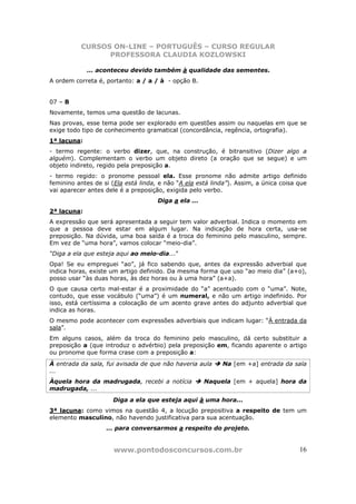 CURSOS ON-LINE – PORTUGUÊS – CURSO REGULAR
                PROFESSORA CLAUDIA KOZLOWSKI

             ... aconteceu devido também à qualidade das sementes.
A ordem correta é, portanto: a / a / à - opção B.


07 – B
Novamente, temos uma questão de lacunas.
Nas provas, esse tema pode ser explorado em questões assim ou naquelas em que se
exige todo tipo de conhecimento gramatical (concordância, regência, ortografia).
1ª lacuna:
- termo regente: o verbo dizer, que, na construção, é bitransitivo (Dizer algo a
alguém). Complementam o verbo um objeto direto (a oração que se segue) e um
objeto indireto, regido pela preposição a.
- termo regido: o pronome pessoal ela. Esse pronome não admite artigo definido
feminino antes de si (Ela está linda, e não “A ela está linda”). Assim, a única coisa que
vai aparecer antes dele é a preposição, exigida pelo verbo.
                                     Diga a ela ...
2ª lacuna:
A expressão que será apresentada a seguir tem valor adverbial. Indica o momento em
que a pessoa deve estar em algum lugar. Na indicação de hora certa, usa-se
preposição. Na dúvida, uma boa saída é a troca do feminino pelo masculino, sempre.
Em vez de “uma hora”, vamos colocar “meio-dia”.
“Diga a ela que esteja aqui ao meio-dia...”
Opa! Se eu empreguei “ao”, já fico sabendo que, antes da expressão adverbial que
indica horas, existe um artigo definido. Da mesma forma que uso “ao meio dia” (a+o),
posso usar “às duas horas, às dez horas ou à uma hora” (a+a).
O que causa certo mal-estar é a proximidade do “a” acentuado com o “uma”. Note,
contudo, que esse vocábulo (“uma”) é um numeral, e não um artigo indefinido. Por
isso, está certíssima a colocação de um acento grave antes do adjunto adverbial que
indica as horas.
O mesmo pode acontecer com expressões adverbiais que indicam lugar: “À entrada da
sala”.
Em alguns casos, além da troca do feminino pelo masculino, dá certo substituir a
preposição a (que introduz o advérbio) pela preposição em, ficando aparente o artigo
ou pronome que forma crase com a preposição a:
À entrada da sala, fui avisada de que não haveria aula     Na [em +a] entrada da sala
...
Àquela hora da madrugada, recebi a notícia            Naquela [em + aquela] hora da
madrugada, ...
                      Diga a ela que esteja aqui à uma hora...
3ª lacuna: como vimos na questão 4, a locução prepositiva a respeito de tem um
elemento masculino, não havendo justificativa para sua acentuação.
                   ... para conversarmos a respeito do projeto.


                      www.pontodosconcursos.com.br                                    16
 