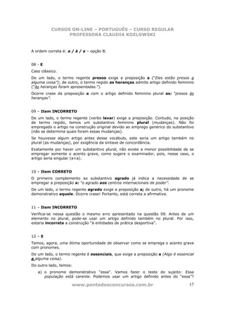 CURSOS ON-LINE – PORTUGUÊS – CURSO REGULAR
                PROFESSORA CLAUDIA KOZLOWSKI


A ordem correta é: a / à / a – opção B.


08 - E
Caso clássico.
De um lado, o termo regente presos exige a preposição a (“Eles estão presos a
alguma coisa”); de outro, o termo regido as heranças admite artigo definido feminino
(“As heranças foram apresentadas.”).
Ocorre crase da preposição a com o artigo definido feminino plural as: “presos às
heranças”.


09 – Item INCORRETO
De um lado, o termo regente (verbo levar) exige a preposição. Contudo, na posição
de termo regido, temos um substantivo feminino plural (mudanças). Não foi
empregado o artigo na construção original devido ao emprego genérico do substantivo
(não se determina quais foram essas mudanças).
Se houvesse algum artigo antes desse vocábulo, este seria um artigo também no
plural (as mudanças), por exigência da sintaxe de concordância.
Exatamente por haver um substantivo plural, não existe a menor possibilidade de se
empregar somente o acento grave, como sugere o examinador, pois, nesse caso, o
artigo seria singular (a+a).


10 – Item CORRETO
O primeiro complemento ao substantivo agrado já indica a necessidade de se
empregar a preposição a: “o agrado aos centros internacionais de poder”.
De um lado, o termo regente agrado exige a preposição a; de outro, há um pronome
demonstrativo aquele. Ocorre crase! Portanto, está correta a afirmativa.


11 – Item INCORRETO
Verifica-se nessa questão o mesmo erro apresentado na questão 09. Antes de um
elemento no plural, pode-se usar um artigo definido também no plural. Por isso,
estaria incorreta a construção “à entidades de prática desportiva”.


12 – E
Temos, agora, uma ótima oportunidade de observar como se emprega o acento grave
com pronomes.
De um lado, o termo regente é essenciais, que exige a preposição a (Algo é essencial
a alguma coisa).
Do outro lado, temos:
   a) o pronome demonstrativo “essa”. Vamos fazer o teste do sujeito: Essa
      população está carente. Podemos usar um artigo definido antes do “essa”?

                     www.pontodosconcursos.com.br                                17
 