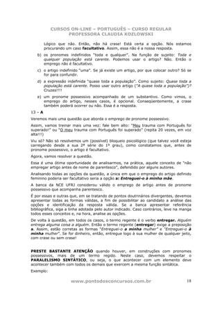 CURSOS ON-LINE – PORTUGUÊS – CURSO REGULAR
                  PROFESSORA CLAUDIA KOZLOWSKI

         Lógico que não. Então, não há crase! Está certa a opção. Nós estamos
         procurando um caso facultativo. Assim, essa não é a nossa resposta.
   b) os pronomes indefinidos “toda e qualquer”. Na função de sujeito: Toda e
      qualquer população está carente. Podemos usar o artigo? Não. Então o
      emprego não é facultativo.
   c) o artigo indefinido “uma”. Se já existe um artigo, por que colocar outro? Só se
      for para confundir.
   d) a expressão indefinida “quase toda a população”. Como sujeito: Quase toda a
      população está carente. Posso usar outro artigo (“A quase toda a população”)?
      Cruzes!!!!
   e) um pronome possessivo acompanhado de um substantivo. Como vimos, o
      emprego do artigo, nesses casos, é opcional. Conseqüentemente, a crase
      também poderá ocorrer ou não. Essa é a resposta.
13 – A
Veremos mais uma questão que aborda o emprego de pronome possessivo.
Assim, vamos treinar mais uma vez: fale bem alto: “Meu trauma com Português foi
superado!” ou “O meu trauma com Português foi superado” (repita 20 vezes, em voz
alta!!!)
Viu só? Não só resolvemos um (possível) bloqueio psicológico (que talvez você esteja
carregando desde a sua 2ª série do 1º grau), como constatamos que, antes de
pronome possessivo, o artigo é facultativo.
Agora, vamos resolver a questão.
Essa é uma ótima oportunidade de analisarmos, na prática, aquele conceito de “não
empregar artigo antes de nome de parentesco”, defendido por alguns autores.
Analisando todas as opções da questão, a única em que o emprego do artigo definido
feminino poderia ser facultativo seria a opção a: Entreguei-o à minha mãe.
A banca da NCE UFRJ considerou válido o emprego de artigo antes de pronome
possessivo que acompanha parentesco.
É por essas e outras que, em se tratando de pontos doutrinários divergentes, devemos
apresentar todas as formas válidas, a fim de possibilitar ao candidato a análise das
opções e identificação da resposta válida. Se a banca apresentar referência
bibliográfica, siga a linha adotada pelo autor indicado. Caso contrários, leve na manga
todos esses conceitos e, na hora, analise as opções.
De volta à questão, em todos os casos, o termo regente é o verbo entregar. Alguém
entrega alguma coisa a alguém. Então o termo regente (entregar) exige a preposição
a. Assim, estão corretas as formas “Entreguei-o a minha mulher” e “Entreguei-o à
minha mulher”. Se for dinheiro, então, entregue logo à sua mulher de qualquer jeito,
com crase ou sem crase!


PRESTE BASTANTE ATENÇÃO quando houver, em construções com pronomes
possessivos, mais de um termo regido. Neste caso, devemos respeitar o
PARALELISMO SINTÁTICO, ou seja, o que acontecer com um elemento deve
acontecer também com todos os demais que exercem a mesma função sintática.
Exemplo:

                     www.pontodosconcursos.com.br                                   18
 