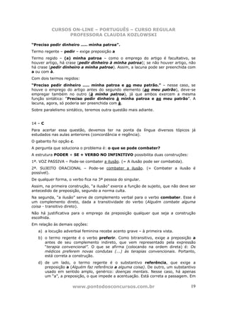 CURSOS ON-LINE – PORTUGUÊS – CURSO REGULAR
                PROFESSORA CLAUDIA KOZLOWSKI

“Preciso pedir dinheiro ..... minha patroa”.
Termo regente – pedir – exige preposição a
Termo regido – (a) minha patroa – como o emprego do artigo é facultativo, se
houver artigo, há crase (pedir dinheiro à minha patroa); se não houver artigo, não
há crase (pedir dinheiro a minha patroa). Assim, a lacuna pode ser preenchida com
a ou com à.
Com dois termos regidos:
“Preciso pedir dinheiro ..... minha patroa e ao meu patrão.” – nesse caso, se
houve o emprego do artigo antes do segundo elemento (ao meu patrão), deve-se
empregar também no outro (à minha patroa), já que ambos exercem a mesma
função sintática: “Preciso pedir dinheiro à minha patroa e ao meu patrão”. A
lacuna, agora, só poderia ser preenchida com à.
Sobre paralelismo sintático, teremos outra questão mais adiante.


14 – C
Para acertar essa questão, devemos ter na ponta da língua diversos tópicos já
estudados nas aulas anteriores (concordância e regência).
O gabarito foi opção c.
A pergunta que soluciona o problema é: o que se pode combater?
A estrutura PODER + SE + VERBO NO INFINITIVO possibilita duas construções:
1ª. VOZ PASSIVA – Pode-se combater a ilusão. (= A ilusão pode ser combatida).
2ª. SUJEITO ORACIONAL – Pode-se combater a ilusão. (= Combater a ilusão é
possível).
De qualquer forma, o verbo fica na 3ª pessoa do singular.
Assim, na primeira construção, “a ilusão” exerce a função de sujeito, que não deve ser
antecedido de preposição, segundo a norma culta.
Na segunda, “a ilusão” serve de complemento verbal para o verbo combater. Esse é
um complemento direto, dada a transitividade do verbo (Alguém combate alguma
coisa - transitivo direto).
Não há justificativa para o emprego da preposição qualquer que seja a construção
escolhida.
Em relação às demais opções:
   a) a locução adverbial feminina recebe acento grave – à primeira vista.
   b) o termo regente é o verbo preferir. Como bitransitivo, exige a preposição a
      antes de seu complemento indireto, que vem representado pela expressão
      “terapia convencional”. O que se afirma (colocando na ordem direta) é: Os
      médicos preferem novas condutas (...) às terapias convencionais. Portanto,
      está correta a construção.
   d) de um lado, o termo regente é o substantivo referência, que exige a
      preposição a (Alguém faz referência a alguma coisa). De outro, um substantivo
      usado em sentido amplo, genérico: doenças mentais. Nesse caso, há apenas
      um “a”, a preposição, o que impede a acentuação. Está correta a passagem. Em

                      www.pontodosconcursos.com.br                                 19
 