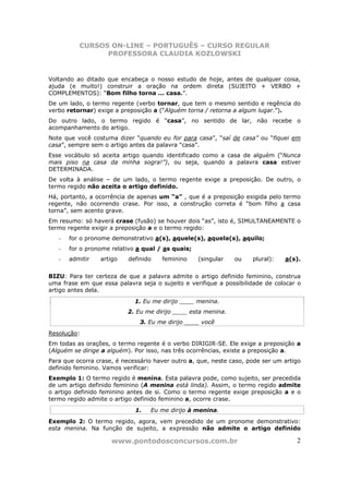 CURSOS ON-LINE – PORTUGUÊS – CURSO REGULAR
                PROFESSORA CLAUDIA KOZLOWSKI


Voltando ao ditado que encabeça o nosso estudo de hoje, antes de qualquer coisa,
ajuda (e muito!) construir a oração na ordem direta (SUJEITO + VERBO +
COMPLEMENTOS): “Bom filho torna ... casa.”.
De um lado, o termo regente (verbo tornar, que tem o mesmo sentido e regência do
verbo retornar) exige a preposição a (“Alguém torna / retorna a algum lugar.”).
Do outro lado, o termo regido é “casa”, no sentido de lar, não recebe o
acompanhamento do artigo.
Note que você costuma dizer “quando eu for para casa”, “saí de casa” ou “fiquei em
casa”, sempre sem o artigo antes da palavra “casa”.
Esse vocábulo só aceita artigo quando identificado como a casa de alguém (“Nunca
mais piso na casa da minha sogra!”), ou seja, quando a palavra casa estiver
DETERMINADA.
De volta à análise – de um lado, o termo regente exige a preposição. De outro, o
termo regido não aceita o artigo definido.
Há, portanto, a ocorrência de apenas um “a” , que é a preposição exigida pelo termo
regente, não ocorrendo crase. Por isso, a construção correta é “bom filho a casa
torna”, sem acento grave.
Em resumo: só haverá crase (fusão) se houver dois “as”, isto é, SIMULTANEAMENTE o
termo regente exigir a preposição a e o termo regido:
   -   for o pronome demonstrativo a(s), aquele(s), aquela(s), aquilo;
   -   for o pronome relativo a qual / as quais;
   -   admitir   artigo    definido   feminino     (singular   ou    plural):   a(s).


BIZU: Para ter certeza de que a palavra admite o artigo definido feminino, construa
uma frase em que essa palavra seja o sujeito e verifique a possibilidade de colocar o
artigo antes dela.
                             1. Eu me dirijo ____ menina.
                           2. Eu me dirijo ____ esta menina.
                               3. Eu me dirijo ____ você
Resolução:
Em todas as orações, o termo regente é o verbo DIRIGIR-SE. Ele exige a preposição a
(Alguém se dirige a alguém). Por isso, nas três ocorrências, existe a preposição a.
Para que ocorra crase, é necessário haver outro a, que, neste caso, pode ser um artigo
definido feminino. Vamos verificar:
Exemplo 1: O termo regido é menina. Esta palavra pode, como sujeito, ser precedida
de um artigo definido feminino (A menina está linda). Assim, o termo regido admite
o artigo definido feminino antes de si. Como o termo regente exige preposição a e o
termo regido admite o artigo definido feminino a, ocorre crase.
                             1.   Eu me dirijo à menina.
Exemplo 2: O termo regido, agora, vem precedido de um pronome demonstrativo:
esta menina. Na função de sujeito, a expressão não admite o artigo definido

                     www.pontodosconcursos.com.br                                   2
 