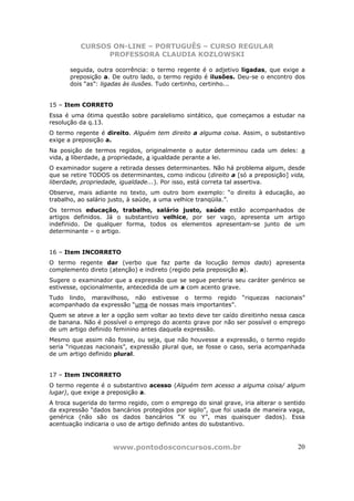 CURSOS ON-LINE – PORTUGUÊS – CURSO REGULAR
                PROFESSORA CLAUDIA KOZLOWSKI

       seguida, outra ocorrência: o termo regente é o adjetivo ligadas, que exige a
       preposição a. De outro lado, o termo regido é ilusões. Deu-se o encontro dos
       dois “as”: ligadas às ilusões. Tudo certinho, certinho...


15 – Item CORRETO
Essa é uma ótima questão sobre paralelismo sintático, que começamos a estudar na
resolução da q.13.
O termo regente é direito. Alguém tem direito a alguma coisa. Assim, o substantivo
exige a preposição a.
Na posição de termos regidos, originalmente o autor determinou cada um deles: a
vida, a liberdade, a propriedade, a igualdade perante a lei.
O examinador sugere a retirada desses determinantes. Não há problema algum, desde
que se retire TODOS os determinantes, como indicou (direito a [só a preposição] vida,
liberdade, propriedade, igualdade...). Por isso, está correta tal assertiva.
Observe, mais adiante no texto, um outro bom exemplo: “o direito à educação, ao
trabalho, ao salário justo, à saúde, a uma velhice tranqüila.”.
Os termos educação, trabalho, salário justo, saúde estão acompanhados de
artigos definidos. Já o substantivo velhice, por ser vago, apresenta um artigo
indefinido. De qualquer forma, todos os elementos apresentam-se junto de um
determinante – o artigo.


16 – Item INCORRETO
O termo regente dar (verbo que faz parte da locução temos dado) apresenta
complemento direto (atenção) e indireto (regido pela preposição a).
Sugere o examinador que a expressão que se segue perderia seu caráter genérico se
estivesse, opcionalmente, antecedida de um a com acento grave.
Tudo lindo, maravilhoso, não estivesse o termo regido           “riquezas   nacionais”
acompanhado da expressão “uma de nossas mais importantes”.
Quem se ateve a ler a opção sem voltar ao texto deve ter caído direitinho nessa casca
de banana. Não é possível o emprego do acento grave por não ser possível o emprego
de um artigo definido feminino antes daquela expressão.
Mesmo que assim não fosse, ou seja, que não houvesse a expressão, o termo regido
seria “riquezas nacionais”, expressão plural que, se fosse o caso, seria acompanhada
de um artigo definido plural.


17 – Item INCORRETO
O termo regente é o substantivo acesso (Alguém tem acesso a alguma coisa/ algum
lugar), que exige a preposição a.
A troca sugerida do termo regido, com o emprego do sinal grave, iria alterar o sentido
da expressão “dados bancários protegidos por sigilo”, que foi usada de maneira vaga,
genérica (não são os dados bancários “X ou Y”, mas quaisquer dados). Essa
acentuação indicaria o uso de artigo definido antes do substantivo.



                     www.pontodosconcursos.com.br                                  20
 