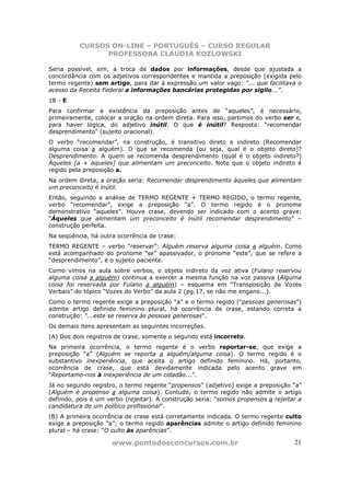 CURSOS ON-LINE – PORTUGUÊS – CURSO REGULAR
                PROFESSORA CLAUDIA KOZLOWSKI

Seria possível, sim, a troca de dados por informações, desde que ajustada a
concordância com os adjetivos correspondentes e mantida a preposição (exigida pelo
termo regente) sem artigo, para dar à expressão um valor vago: “... que facilitava o
acesso da Receita Federal a informações bancárias protegidas por sigilo...”.
18 - E
Para confirmar a existência da preposição antes de “aqueles”, é necessário,
primeiramente, colocar a oração na ordem direta. Para isso, partimos do verbo ser e,
para haver lógica, do adjetivo inútil. O que é inútil? Resposta: “recomendar
desprendimento” (sujeito oracional).
O verbo “recomendar”, na construção, é transitivo direto e indireto (Recomendar
alguma coisa a alguém). O que se recomenda (ou seja, qual é o objeto direto)?
Desprendimento. A quem se recomenda desprendimento (qual é o objeto indireto?)
Àqueles [a + aqueles] que alimentam um preconceito. Note que o objeto indireto é
regido pela preposição a.
Na ordem direta, a oração seria: Recomendar desprendimento àqueles que alimentam
um preconceito é inútil.
Então, seguindo a análise de TERMO REGENTE + TERMO REGIDO, o termo regente,
verbo “recomendar”, exige a preposição “a”. O termo regido é o pronome
demonstrativo “aqueles”. Houve crase, devendo ser indicado com o acento grave:
“Àqueles que alimentam um preconceito é inútil recomendar desprendimento” –
construção perfeita.
Na seqüência, há outra ocorrência de crase:
TERMO REGENTE – verbo “reservar”: Alguém reserva alguma coisa a alguém. Como
está acompanhado do pronome “se” apassivador, o pronome “este”, que se refere a
“desprendimento”, é o sujeito paciente.
Como vimos na aula sobre verbos, o objeto indireto da voz ativa (Fulano reservou
alguma coisa a alguém) continua a exercer a mesma função na voz passiva (Alguma
coisa foi reservada por Fulano a alguém) – esquema em “Transposição de Vozes
Verbais” do tópico “Vozes do Verbo” da aula 2 (pg.17, se não me engano...).
Como o termo regente exige a preposição “a” e o termo regido (“pessoas generosas”)
admite artigo definido feminino plural, há ocorrência de crase, estando correta a
construção: “...este se reserva às pessoas generosas”.
Os demais itens apresentam as seguintes incorreções.
(A) Dos dois registros de crase, somente o segundo está incorreto.
Na primeira ocorrência, o termo regente é o verbo reportar-se, que exige a
preposição “a” (Alguém se reporta a alguém/alguma coisa). O termo regido é o
substantivo inexperiência, que aceita o artigo definido feminino. Há, portanto,
ocorrência de crase, que está devidamente indicada pelo acento grave em
“Reportamo-nos à inexperiência de um cidadão...”.
Já no segundo registro, o termo regente “propensos” (adjetivo) exige a preposição “a”
(Alguém é propenso a alguma coisa). Contudo, o termo regido não admite o artigo
definido, pois é um verbo (rejeitar). A construção seria: “somos propensos a rejeitar a
candidatura de um político profissional”.
(B) A primeira ocorrência de crase está corretamente indicada. O termo regente culto
exige a preposição “a”; o termo regido aparências admite o artigo definido feminino
plural – há crase: “O culto às aparências”.

                     www.pontodosconcursos.com.br                                   21
 