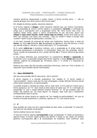 CURSOS ON-LINE – PORTUGUÊS – CURSO REGULAR
                PROFESSORA CLAUDIA KOZLOWSKI

maneira genérica, dispensando o artigo. Assim, a forma correta seria: “... não se
assistia a peças com tanto senso crítico como estas”.
Em relação às demais opções, devemos observar.
a) O termo regente é chegar, verbo transitivo indireto que, por indicar movimento,
rege a preposição a. Como o termo regido é o substantivo varanda, a contração do
artigo que o acompanha com a preposição forma “à”. Para nunca mais errar na
regência deste verbo, passe a usá-lo corretamente no seu dia-a-dia. Assim que
chegar a casa (sem acento, como vimos logo no início), ensine essa lição ao seu
filho, seu cônjuge, sua sogra, seu cunhado... seja um chato!!!! Passe a corrigir todo
mundo!!! Assim é que se apre(e)nde o conceito...rs...
c) Um bom exemplo do emprego de artigo com topônimos. Vamos fazer o teste do
morar: Eu moro em Ipanema, em Jacarepaguá ou na Barra. Dos três bairros, o único
que admite artigo é o terceiro, motivo pelo qual o “a” foi acentuado.
d) O verbo referir-se é transitivo indireto, com a preposição a. O artigo antes de
pronomes possessivos é facultativo. O examinador optou por seu emprego. Assim,
houve a fusão da preposição a com o artigo definido as = “O povo referia-se às nossas
praias...”.
e) Os artigos definidos que acompanham os substantivos direita e esquerda se
contraíram com a preposição exigida pelo termo regente, o verbo dirigir-se (transitivo
indireto, regente da preposição a), formando crase (“...à direita e à esquerda do
palanque”).
Observe que estas não são locuções adverbiais femininas, como em “Vire à direita / à
esquerda” (que também seriam acentuadas).


20 – Item INCORRETO
Até que essa questão não foi das piores, não é mesmo?
O termo regente é a locução prepositiva “em relação a”. O termo regido é
“oportunidades”. Houve crase por ter sido empregado o artigo definido feminino plural
antes desse substantivo: as oportunidades.
A questão propõe a retirada do artigo. Até aí, tudo certo. O erro está em indicar que a
forma passaria a ser “à”. Opa! Você já está careca de saber que “à” é a contração da
preposição “a” com o artigo definido singular feminino “a”. Se ele quisesse usar um
artigo, não poderia ser, de modo algum, no singular, haja vista que o substantivo
correspondente está no plural.
A retirada do artigo levaria ao registro de “em relação a oportunidades”, em que só
haveria a locução prepositiva e, portanto, apenas um “a”, sem acento grave.


21 - E
Essa questão de crase nos dá a oportunidade de falar sobre a expressão “à custa de”,
que deve ter derrubado muita gente.
Vamos analisar lacuna por lacuna.
1ª lacuna) O termo regente corresponder exige a preposição “a” (Algo corresponde a
alguma coisa). O termo regido poderia até admitir o artigo ou ser usado em sentido
genérico (correspondeu às / a necessidades do trabalho). Para confirmar essa

                     www.pontodosconcursos.com.br                                   23
 
