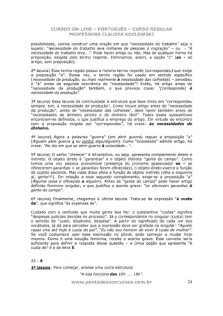 CURSOS ON-LINE – PORTUGUÊS – CURSO REGULAR
                PROFESSORA CLAUDIA KOZLOWSKI

possibilidade, vamos construir uma oração em que “necessidade do trabalho” seja o
sujeito: “Necessidade do trabalho leva milhares de pessoas à migração” – ou - “A
necessidade do trabalho leva...”. Pode haver artigo ou não. Mas de qualquer forma há
preposição, exigida pelo termo regente. Eliminamos, assim, a opção “c” (as – só
artigo, sem preposição).

2ª lacuna) Esse termo regido possui o mesmo termo regente (correspondeu) que exige
a preposição “a”. Dessa vez, o termo regido foi usado em sentido específico
(necessidade da produção, ou mais realmente à necessidade das colheitas) – percebeu
o “à” antes da segunda ocorrência de “necessidade”? Então, há artigo antes de
“necessidade da produção” também, o que provoca crase: “[corresponde] à
necessidade da produção”.

3ª lacuna) Essa lacuna dá continuidade à estrutura que teve início em “correspondeu
sempre, sim, à necessidade de produção”. Como houve artigo antes de “necessidade
da produção”, antes de “necessidade das colheitas”, deve haver também antes de
“necessidades de dinheiro pronto e de dinheiro fácil”. Todos esses substantivos
encontram-se definidos, o que justifica o emprego do artigo. Em virtude do encontro
com a preposição exigida por “correspondeu”, há crase: às necessidades de
dinheiro.

4ª lacuna) Agora a palavrao “guerra” (em abrir guerra) requer a preposição “a”
(Alguém abre guerra a ou contra algo/alguém). Como “ociosidade” admite artigo, há
crase: “No dia em que se abrir guerra à ociosidade...”.

5ª lacuna) O verbo “oferecer” é bitransitivo, ou seja, apresenta complemento direto e
indireto. O objeto direto é “garantias” e o objeto indireto “gente do campo”. Como
temos uma voz passiva pronominal (presença do pronome apassivador se – se
oferecerem garantias = se garantias forem oferecidas), o objeto direto exerce a função
de sujeito paciente. Mas nada disso afeta a função de objeto indireto (olha o esquema
aí, gente!!!). Em relação a esse segundo complemento, exige-se a preposição “a”
(Alguma coisa é oferecida a alguém). Antes de “gente do campo” pode haver artigo
definido feminino singular, o que justifica o acento grave: “se oferecem garantias à
gente do campo”.

6ª lacuna) Finalmente, chegamos à última lacuna. Trata-se da expressão “à custa
de”, que significa “às expensas de”.

Cuidado com a confusão que muita gente boa faz: o substantivo “custas” significa
“despesas judiciais devidas no processo”. Já o correspondente no singular (custa) tem
o sentido de “custo, dispêndio, despesa”. A partir do significado de cada um dos
vocábulos, já dá para perceber que a expressão deve ser grafada no singular: “Aquele
rapaz vive até hoje à custa do pai”, “Eu não sou homem de viver à custa de mulher”.
Se você costumava usar essa expressão no plural, pode começar a mudar hoje
mesmo. Como é uma locução feminina, recebe o acento grave. Esse conceito seria
suficiente para definir a resposta dessa questão – a única opção que apresenta “à
custa de” é a de letra E.


22 - A
1ª lacuna: Para começar, analise uma outra estrutura:
                          “A loja funciona das 10h .... 18h”.

                     www.pontodosconcursos.com.br                                  24
 
