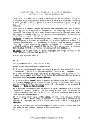 CURSOS ON-LINE – PORTUGUÊS – CURSO REGULAR
                PROFESSORA CLAUDIA KOZLOWSKI

Há um artigo (contraído com a preposição “de”) antes do primeiro elemento (das 10h).
Então, deve haver artigo antes do segundo. Como já existe uma preposição “a”, ocorre
a fusão: “das 10h às 18h”. A isso se dá o nome de paralelismo sintático (Lembra? O
que acontece com um elemento ocorre também com os demais de mesma função
sintática).
Note, agora, que antes de “janeiro” há somente uma preposição (“de”), não há artigo.
Aliás, não daria para ser diferente. Ninguém fala “do janeiro ao dezembro”, não é
mesmo??? Pois, se não há artigo antes do primeiro elemento, não pode haver antes
dos demais. A relação é “de ... a ...”, somente com preposições. Por isso, não há
crase: “de janeiro a julho”. Paralelismo nele!
2ª lacuna: Na expressão “em comparação com” já existe uma preposição (“com”), o
que impossibilita a existência da preposição “a”. O que irá preencher a lacuna é o
pronome demonstrativo “a”, equivalente a “aquela”, que se refere à palavra
“produção” (“houve aumento na produção de veículos, em comparação com [a
produção] obtida no ano passado”). Não há dois “as”, somente um - o pronome
demonstrativo. Portanto, não há crase: “em comparação com a obtida...”.
3ª lacuna: Em locução verbal, há apenas preposição, sem artigo. Por isso, não há
crase: “As montadoras passaram a exportar”.
A ordem será: a, a, a – opção (A)


23 - C
Essa é para terminarmos o nosso estudo de hoje.
Vamos analisar cada um dos termos destacados.
1º) O termo regente permitir exige a preposição a (permitir algo a alguém); o termo
regido Executivo admite artigo definido masculino – forma-se “ao” - correto;
2º) O termo regente apto exige a preposição a (“Alguém está apto a alguma coisa.”);
o termo regido ajudar é um verbo e não admite artigo definido feminino. Portanto,
não ocorre crase: está apto a ajudar - correto;
3º) O termo regente enviar exige a preposição a (“Alguém envia algo a alguém.”); o
termo regido Receita admite o artigo definido feminino (“A Receita divulga o último
lote de restituição.”). Por isso, ocorre crase: “As informações ... são enviadas à
Receita ...” – Esse é o item incorreto.
4º) O pronome demonstrativo está se referindo a alguma informação que já foi dada
(pertence ao “passado” do texto), por isso requer a forma “esse”. O emprego de
pronomes demonstrativos em relação ao texto (referência anafórica) será objeto de
nossa próxima aula (Pronomes).
5º) O pronome relativo que substitui casos. Em uma outra estrutura, teríamos
“nesses (= em + esses) casos, o programa ...”. Percebe-se a necessidade do
emprego da preposição em, então a forma está correta: “nos casos em que o
programa...”.
Mas não se preocupe com pronome relativo. Em nosso próximo encontro (que será
bem maior que esse de hoje), veremos também esse assunto.
Grande abraço e até lá.




                     www.pontodosconcursos.com.br                                25
 