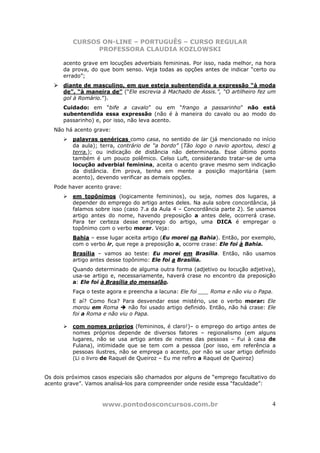 CURSOS ON-LINE – PORTUGUÊS – CURSO REGULAR
                PROFESSORA CLAUDIA KOZLOWSKI

      acento grave em locuções adverbiais femininas. Por isso, nada melhor, na hora
      da prova, do que bom senso. Veja todas as opções antes de indicar “certo ou
      errado”;
      diante de masculino, em que esteja subentendida a expressão “à moda
      de”, “à maneira de” (“Ele escrevia à Machado de Assis.”, “O artilheiro fez um
      gol à Romário.”).
      Cuidado: em “bife a cavalo” ou em “frango a passarinho” não está
      subentendida essa expressão (não é à maneira do cavalo ou ao modo do
      passarinho) e, por isso, não leva acento.
   Não há acento grave:
          palavras genéricas como casa, no sentido de lar (já mencionado no início
          da aula); terra, contrário de “a bordo” (Tão logo o navio aportou, desci a
          terra.); ou indicação de distância não determinada. Esse último ponto
          também é um pouco polêmico. Celso Luft, considerando tratar-se de uma
          locução adverbial feminina, aceita o acento grave mesmo sem indicação
          da distância. Em prova, tenha em mente a posição majoritária (sem
          acento), devendo verificar as demais opções.
   Pode haver acento grave:
          em topônimos (logicamente femininos), ou seja, nomes dos lugares, a
          depender do emprego do artigo antes deles. Na aula sobre concordância, já
          falamos sobre isso (caso 7.a da Aula 4 – Concordância parte 2). Se usamos
          artigo antes do nome, havendo preposição a antes dele, ocorrerá crase.
          Para ter certeza desse emprego do artigo, uma DICA é empregar o
          topônimo com o verbo morar. Veja:
          Bahia – esse lugar aceita artigo (Eu morei na Bahia). Então, por exemplo,
          com o verbo ir, que rege a preposição a, ocorre crase: Ele foi à Bahia.
          Brasília – vamos ao teste: Eu morei em Brasília. Então, não usamos
          artigo antes desse topônimo: Ele foi a Brasília.
          Quando determinado de alguma outra forma (adjetivo ou locução adjetiva),
          usa-se artigo e, necessariamente, haverá crase no encontro da preposição
          a: Ele foi à Brasília do mensalão.
          Faça o teste agora e preencha a lacuna: Ele foi ___ Roma e não viu o Papa.
          E aí? Como fica? Para desvendar esse mistério, use o verbo morar: Ele
          morou em Roma       não foi usado artigo definido. Então, não há crase: Ele
          foi a Roma e não viu o Papa.

          com nomes próprios (femininos, é claro!)– o emprego do artigo antes de
          nomes próprios depende de diversos fatores – regionalismo (em alguns
          lugares, não se usa artigo antes de nomes das pessoas – Fui à casa de
          Fulana), intimidade que se tem com a pessoa (por isso, em referência a
          pessoas ilustres, não se emprega o acento, por não se usar artigo definido
          (Li o livro de Raquel de Queiroz – Eu me refiro a Raquel de Queiroz)


Os dois próximos casos especiais são chamados por alguns de “emprego facultativo do
acento grave”. Vamos analisá-los para compreender onde reside essa “faculdade”:



                    www.pontodosconcursos.com.br                                   4
 