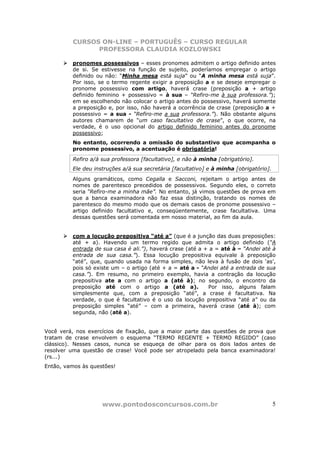 CURSOS ON-LINE – PORTUGUÊS – CURSO REGULAR
               PROFESSORA CLAUDIA KOZLOWSKI

         pronomes possessivos – esses pronomes admitem o artigo definido antes
         de si. Se estivesse na função de sujeito, poderíamos empregar o artigo
         definido ou não: “Minha mesa está suja” ou “A minha mesa está suja”.
         Por isso, se o termo regente exigir a preposição a e se deseje empregar o
         pronome possessivo com artigo, haverá crase (preposição a + artigo
         definido feminino + possessivo = à sua – “Refiro-me à sua professora.”);
         em se escolhendo não colocar o artigo antes do possessivo, haverá somente
         a preposição e, por isso, não haverá a ocorrência de crase (preposição a +
         possessivo = a sua - “Refiro-me a sua professora.”). Não obstante alguns
         autores chamarem de “um caso facultativo de crase”, o que ocorre, na
         verdade, é o uso opcional do artigo definido feminino antes do pronome
         possessivo;
         No entanto, ocorrendo a omissão do substantivo que acompanha o
         pronome possessivo, a acentuação é obrigatória!
         Refiro a/à sua professora [facultativo], e não à minha [obrigatório].
         Ele deu instruções a/à sua secretária [facultativo] e à minha [obrigatório].
         Alguns gramáticos, como Cegalla e Sacconi, rejeitam o artigo antes de
         nomes de parentesco precedidos de possessivos. Segundo eles, o correto
         seria “Refiro-me a minha mãe”. No entanto, já vimos questões de prova em
         que a banca examinadora não faz essa distinção, tratando os nomes de
         parentesco do mesmo modo que os demais casos de pronome possessivo –
         artigo definido facultativo e, conseqüentemente, crase facultativa. Uma
         dessas questões será comentada em nosso material, ao fim da aula.


         com a locução prepositiva “até a” (que é a junção das duas preposições:
         até + a). Havendo um termo regido que admita o artigo definido (“A
         entrada de sua casa é ali.”), haverá crase (até a + a = até à – “Andei até à
         entrada de sua casa.”). Essa locução prepositiva equivale à preposição
         “até”, que, quando usada na forma simples, não leva à fusão de dois ‘as’,
         pois só existe um – o artigo (até + a = até a - “Andei até a entrada de sua
         casa.”). Em resumo, no primeiro exemplo, havia a contração da locução
         prepositiva ate a com o artigo a (até à); no segundo, o encontro da
         preposição até com o artigo a (até a).             Por isso, alguns falam
         simplesmente que, com a preposição “até”, a crase é facultativa. Na
         verdade, o que é facultativo é o uso da locução prepositiva “até a” ou da
         preposição simples “até” – com a primeira, haverá crase (até à); com
         segunda, não (até a).


Você verá, nos exercícios de fixação, que a maior parte das questões de prova que
tratam de crase envolvem o esquema “TERMO REGENTE + TERMO REGIDO” (caso
clássico). Nesses casos, nunca se esqueça de olhar para os dois lados antes de
resolver uma questão de crase! Você pode ser atropelado pela banca examinadora!
(rs...)
Então, vamos às questões!




                    www.pontodosconcursos.com.br                                        5
 