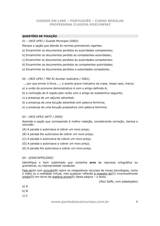 CURSOS ON-LINE – PORTUGUÊS – CURSO REGULAR
                PROFESSORA CLAUDIA KOZLOWSKI


QUESTÕES DE FIXAÇÃO
01 - (NCE UFRJ / Guarda Municipal /2002)
Marque a opção que atende às normas gramaticais vigentes.
a) Encaminhei os documentos perdidos as autoridades competentes;
b) Encaminhei os documentos perdido as competentes autoridades;
c) Encaminhei os documentos perdidos às autoridades competentes;
d) Encaminhei os documentos perdidos as competentes autoridades;
e) Encaminhei os documentos perdidos a autoridades competente.


02 - (NCE UFRJ / TRE RJ Auxiliar Judiciário / 2001)
....por que enviar à forca....; o acento grave indicativo da crase, nesse caso, marca:
a) a união do pronome demonstrativo A com o artigo definido A;
b) a contração de A regido pelo verbo com o artigo do substantivo seguinte;
c) a presença de um adjunto adverbial;
d) a presença de uma locução adverbial com palavra feminina;
e) a presença de uma locução prepositiva com palavra feminina.


03 - (NCE UFRJ/ ANTT / 2005)
Assinale a opção que corresponde à melhor redação, considerando correção, clareza e
concisão.
(A) A parada o autorizava à cobrar um novo preço;
(B) A parada lhe autorizava de cobrar um novo preço;
(C) A parada o autorizava de cobrar um novo preço;
(D) A parada o autorizava a cobrar um novo preço;
(E) A parada lhe autorizava a cobrar um novo preço.


04 - (ESAF/AFPS/2002)
Identifique o item sublinhado que contenha erro de natureza ortográfica ou
gramatical, ou impropriedade vocabular.
Fala-se(A) com arroubo(B) sobre os inesgotáveis recursos de novas tecnologias, como
o vídeo ou a realidade virtual, mas qualquer reflexão à respeito do(C) invariavelmente
orbita(D) em torno da matéria-prima(E) desta página – o texto.
                                                          (Paul Saffo, com adaptações)
a) A
b) B
c) C

                     www.pontodosconcursos.com.br                                        6
 