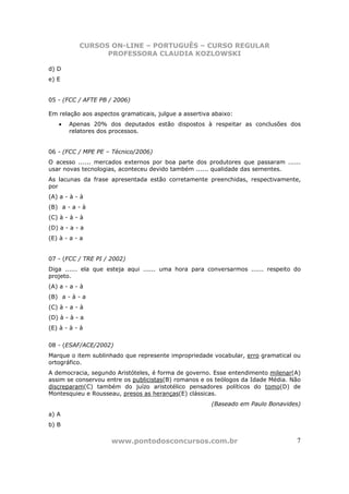CURSOS ON-LINE – PORTUGUÊS – CURSO REGULAR
                 PROFESSORA CLAUDIA KOZLOWSKI

d) D
e) E


05 - (FCC / AFTE PB / 2006)

Em relação aos aspectos gramaticais, julgue a assertiva abaixo:
   •   Apenas 20% dos deputados estão dispostos à respeitar as conclusões dos
       relatores dos processos.


06 - (FCC / MPE PE – Técnico/2006)
O acesso ...... mercados externos por boa parte dos produtores que passaram ......
usar novas tecnologias, aconteceu devido também ...... qualidade das sementes.
As lacunas da frase apresentada estão corretamente preenchidas, respectivamente,
por
(A) a - à - à
(B)) a - a - à
(C) à - à - à
(D) a - a - a
(E) à - a - a


07 - (FCC / TRE PI / 2002)
Diga ...... ela que esteja aqui ...... uma hora para conversarmos ...... respeito do
projeto.
(A) a - a - à
(B)) a - à - a
(C) à - a - à
(D) à - à - a
(E) à - à - à


08 - (ESAF/ACE/2002)
Marque o item sublinhado que represente impropriedade vocabular, erro gramatical ou
ortográfico.
A democracia, segundo Aristóteles, é forma de governo. Esse entendimento milenar(A)
assim se conservou entre os publicistas(B) romanos e os teólogos da Idade Média. Não
discreparam(C) também do juízo aristotélico pensadores políticos do tomo(D) de
Montesquieu e Rousseau, presos as heranças(E) clássicas.
                                                       (Baseado em Paulo Bonavides)
a) A
b) B

                     www.pontodosconcursos.com.br                                 7
 