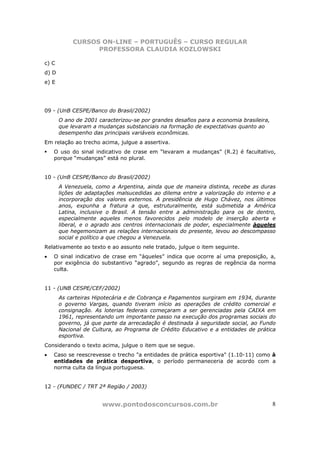 CURSOS ON-LINE – PORTUGUÊS – CURSO REGULAR
                  PROFESSORA CLAUDIA KOZLOWSKI

c) C
d) D
e) E




09 - (UnB CESPE/Banco do Brasil/2002)
       O ano de 2001 caracterizou-se por grandes desafios para a economia brasileira,
       que levaram a mudanças substanciais na formação de expectativas quanto ao
       desempenho das principais variáveis econômicas.
Em relação ao trecho acima, julgue a assertiva.
    O uso do sinal indicativo de crase em “levaram a mudanças” (R.2) é facultativo,
    porque “mudanças” está no plural.


10 - (UnB CESPE/Banco do Brasil/2002)
       A Venezuela, como a Argentina, ainda que de maneira distinta, recebe as duras
       lições de adaptações malsucedidas ao dilema entre a valorização do interno e a
       incorporação dos valores externos. A presidência de Hugo Chávez, nos últimos
       anos, expunha a fratura a que, estruturalmente, está submetida a América
       Latina, inclusive o Brasil. A tensão entre a administração para os de dentro,
       especialmente aqueles menos favorecidos pelo modelo de inserção aberta e
       liberal, e o agrado aos centros internacionais de poder, especialmente àqueles
       que hegemonizam as relações internacionais do presente, levou ao descompasso
       social e político a que chegou a Venezuela.
Relativamente ao texto e ao assunto nele tratado, julgue o item seguinte.
•   O sinal indicativo de crase em “àqueles” indica que ocorre aí uma preposição, a,
    por exigência do substantivo “agrado”, segundo as regras de regência da norma
    culta.


11 - (UNB CESPE/CEF/2002)
       As carteiras Hipotecária e de Cobrança e Pagamentos surgiram em 1934, durante
       o governo Vargas, quando tiveram início as operações de crédito comercial e
       consignação. As loterias federais começaram a ser gerenciadas pela CAIXA em
       1961, representando um importante passo na execução dos programas sociais do
       governo, já que parte da arrecadação é destinada à seguridade social, ao Fundo
       Nacional de Cultura, ao Programa de Crédito Educativo e a entidades de prática
       esportiva.
Considerando o texto acima, julgue o item que se segue.
•   Caso se reescrevesse o trecho "a entidades de prática esportiva" (1.10-11) como à
    entidades de prática desportiva, o período permaneceria de acordo com a
    norma culta da língua portuguesa.


12 - (FUNDEC / TRT 2ª Região / 2003)


                       www.pontodosconcursos.com.br                                     8
 