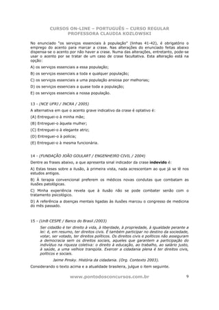 CURSOS ON-LINE – PORTUGUÊS – CURSO REGULAR
                PROFESSORA CLAUDIA KOZLOWSKI

No enunciado “os serviços essenciais à população” (linhas 41-42), é obrigatório o
emprego do acento para marcar a crase. Nas alterações do enunciado feitas abaixo
dispensa-se o acento por não haver a crase. Numa das alterações, entretanto, pode-se
usar o acento por se tratar de um caso de crase facultativa. Esta alteração está na
opção:
A) os serviços essenciais a essa população;
B) os serviços essenciais a toda e qualquer população;
C) os serviços essenciais a uma população ansiosa por melhorias;
D) os serviços essenciais a quase toda a população;
E) os serviços essenciais a nossa população.


13 - (NCE UFRJ / INCRA / 2005)
A alternativa em que o acento grave indicativo da crase é optativo é:
(A) Entreguei-o à minha mãe;
(B) Entreguei-o àquela mulher;
(C) Entreguei-o à elegante atriz;
(D) Entreguei-o à polícia;
(E) Entreguei-o à mesma funcionária.


14 - (FUNDAÇÃO JOÃO GOULART / ENGENHEIRO CIVIL / 2004)
Dentre as frases abaixo, a que apresenta sinal indicador da crase indevido é:
A) Estas teses sobre a ilusão, à primeira vista, nada acrescentam ao que já se lê nos
estudos antigos.
B) À terapia convencional preferem os médicos novas condutas que combatam as
ilusões patológicas.
C) Minha experiência revela que à ilusão não se pode combater senão com o
tratamento psicológico.
D) A referência a doenças mentais ligadas às ilusões marcou o congresso de medicina
do mês passado.



15 - (UnB CESPE / Banco do Brasil /2003)
     Ser cidadão é ter direito à vida, à liberdade, à propriedade, à igualdade perante a
     lei: é, em resumo, ter direitos civis. É também participar no destino da sociedade,
     votar, ser votado, ter direitos políticos. Os direitos civis e políticos não asseguram
     a democracia sem os direitos sociais, aqueles que garantem a participação do
     indivíduo na riqueza coletiva: o direito à educação, ao trabalho, ao salário justo,
     à saúde, a uma velhice tranqüila. Exercer a cidadania plena é ter direitos civis,
     políticos e sociais.
            Jaime Pinsky. História da cidadania. (Org. Contexto 2003).
Considerando o texto acima e a atualidade brasileira, julgue o item seguinte.

                      www.pontodosconcursos.com.br                                       9
 