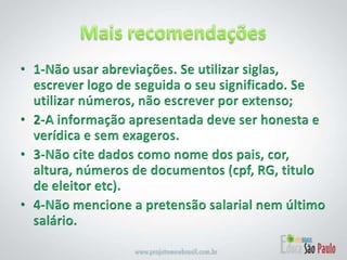 Mais recomendações1-Não usar abreviações. Se utilizar siglas, escrever logo de seguida o seu significado. Se utilizar números, não escrever por extenso; 2-A informação apresentada deve ser honesta e verídica e sem exageros.3-Não cite dados como nome dos pais, cor, altura, números de documentos (cpf, RG, titulo de eleitor etc). 4-Não mencione a pretensão salarial nem último salário.