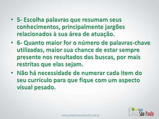 5- Escolha palavras que resumam seus conhecimentos, principalmente jargões relacionados à sua área de atuação. 6- Quanto maior for o número de palavras-chave utilizadas, maior sua chance de estar sempre presente nos resultados das buscas, por mais restritas que elas sejam. Não há necessidade de numerar cada item do seu currículo para que fique com um aspecto visual pesado. 