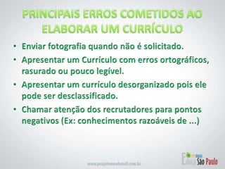 PRINCIPAIS ERROS COMETIDOS AO ELABORAR UM CURRÍCULOEnviar fotografia quando não é solicitado. Apresentar um Currículo com erros ortográficos, rasurado ou pouco legível. Apresentar um currículo desorganizado pois ele pode ser desclassificado.Chamar atenção dos recrutadores para pontos negativos (Ex: conhecimentos razoáveis de ...) 