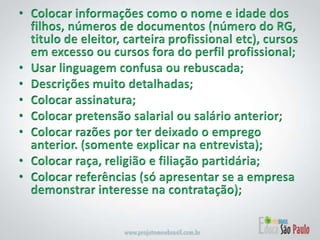 Colocar informações como o nome e idade dos filhos, números de documentos (número do RG, titulo de eleitor, carteira profissional etc), cursos em excesso ou cursos fora do perfil profissional;Usar linguagem confusa ou rebuscada;Descrições muito detalhadas;Colocar assinatura;Colocar pretensão salarial ou salário anterior;Colocar razões por ter deixado o emprego anterior. (somente explicar na entrevista);Colocar raça, religião e filiação partidária;Colocar referências (só apresentar se a empresa demonstrar interesse na contratação);