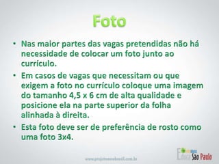 Foto Nas maior partes das vagas pretendidas não há necessidade de colocar um foto junto ao currículo.Em casos de vagas que necessitam ou que exigem a foto no currículo coloque uma imagem do tamanho 4,5 x 6 cm de alta qualidade e posicione ela na parte superior da folha alinhada à direita.Esta foto deve ser de preferência de rosto como uma foto 3x4.