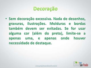 Decoração Sem decoração excessiva. Nada de desenhos, gravuras, ilustrações. Molduras e bordas também devem ser evitadas. Se for usar alguma cor (além do preto), limite-se a apenas uma, e apenas onde houver necessidade de destaque. 