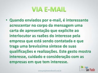 VIA E-MAILQuando enviados por e-mail, é interessante acrescentar no corpo da mensagem uma carta de apresentação que explicite ao interlocutor as razões do interesse pela empresa que está sendo contatada e que traga uma brevíssima síntese de suas qualificações e realizações. Este gesto mostra interesse, cuidado e consideração com as empresas em que tem interesse.