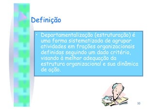 Definição

 •  Departamentalização (estruturação) é
    uma forma sistematizada de agrupar
    atividades em frações organizacionais
    definidas seguindo um dado critério,
    visando à melhor adequação da
    estrutura organizacional e sua dinâmica
    de ação.




                                          10
 