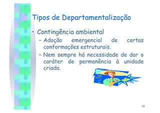 Tipos de Departamentalização

•  Contingência ambiental
  –  Adoção   emergencial      de certas
     conformações estruturais.
  –  Nem sempre há necessidade de dar o
     caráter de permanência à unidade
     criada.




                                       18
 