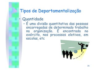 Tipos de Departamentalização
•  Quantidade
  –  É uma divisão quantitativa das pessoas
     encarregadas de determinado trabalho
     na organização. É encontrada no
     exército, nos processos eletivos, em
     escolas, etc




                                          26
 