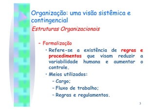 Organização: uma visão sistêmica e
contingencial
Estruturas Organizacionais

  –  Formalização
      •  Refere-se a existência de regras e
         procedimentos que visam reduzir a
         variabilidade humana e aumentar o
         controle.
      •  Meios utilizados:
          –  Cargo;
          –  Fluxo de trabalho;
          –  Regras e regulamentos.
                                         3
 