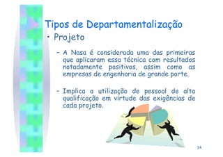 Tipos de Departamentalização
•  Projeto
  –  A Nasa é considerada uma das primeiras
     que aplicaram essa técnica com resultados
     notadamente positivos, assim como as
     empresas de engenharia de grande porte.

  –  Implica a utilização de pessoal de alta
     qualificação em virtude das exigências de
     cada projeto.




                                                 34
 