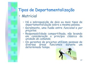 Tipos de Departamentalização
•  Matricial
  –  Há a sobreposição de dois ou mais tipos de
     departamentalização sobre a mesma pessoa.
  –  Geralmente, uma fusão entre funcional e por
     projetos.
  –  Responsabilidade compartilhada, não levando
     em consideração o princípio clássico da
     unidade de comando.
  –  Os gerentes de projetos utilizam pessoas de
     diversas áreas funcionais durante um
     determinado tempo.



                                              37
 