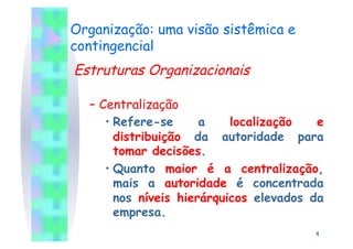 Organização: uma visão sistêmica e
contingencial
Estruturas Organizacionais

  –  Centralização
      •  Refere-se      a    localização   e
         distribuição da autoridade para
         tomar decisões.
      •  Quanto maior é a centralização,
         mais a autoridade é concentrada
         nos níveis hierárquicos elevados da
         empresa.
                                          4
 
