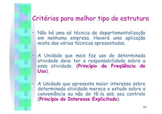 Critérios para melhor tipo de estrutura

•  Não há uma só técnica de departamentalização
   em nenhuma empresa. Haverá uma aplicação
   mista das várias técnicas apresentadas.

•  A Unidade que mais faz uso de determinada
   atividade deve ter a responsabilidade sobre a
   essa atividade. (Princípio da Freqüência de
   Uso).

•  A Unidade que apresenta maior interesse sobre
   determinada atividade merece o estudo sobre a
   conveniência ou não de tê-la sob seu controle
   (Princípio do Interesse Explicitado).
                                              45
 
