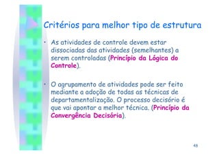 Critérios para melhor tipo de estrutura
•  As atividades de controle devem estar
   dissociadas das atividades (semelhantes) a
   serem controladas (Princípio da Lógica do
   Controle).

•  O agrupamento de atividades pode ser feito
   mediante a adoção de todas as técnicas de
   departamentalização. O processo decisório é
   que vai apontar a melhor técnica. (Princípio da
   Convergência Decisória).



                                                     48
 