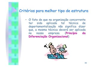 Critérios para melhor tipo de estrutura

   •  O fato de que na organização concorrente
      ter sido aplicada tal técnica de
      departamentalização não significa dizer
      que, a mesma técnica deverá ser aplicada
      na    nossa   empresa.    (Princípio  da
      Diferenciação Organizacional)




                                             49
 