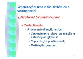 Organização: uma visão sistêmica e
contingencial
Estruturas Organizacionais

   –  Centralização
       •  A descentralização exige:
           – Conhecimento claro da missão e
             estratégias globais;
           – Capacitação profissional;
           – Motivação pessoal.


                                          5
 