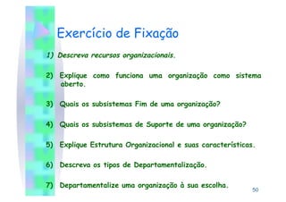 Exercício de Fixação
1)  Descreva recursos organizacionais.

2)  Explique como funciona uma organização como sistema
    aberto.

3)  Quais os subsistemas Fim de uma organização?

4)  Quais os subsistemas de Suporte de uma organização?

5)  Explique Estrutura Organizacional e suas características.

6)  Descreva os tipos de Departamentalização.

7)  Departamentalize uma organização à sua escolha.
                                                            50
 