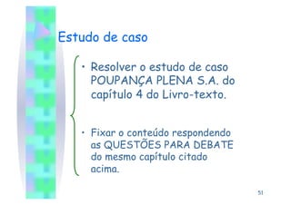Estudo de caso

   •  Resolver o estudo de caso
      POUPANÇA PLENA S.A. do
      capítulo 4 do Livro-texto.


   •  Fixar o conteúdo respondendo
      as QUESTÕES PARA DEBATE
      do mesmo capítulo citado
      acima.

                                     51
 