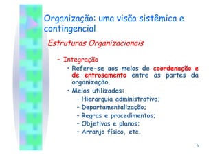 Organização: uma visão sistêmica e
contingencial
Estruturas Organizacionais

   –  Integração
       •  Refere-se aos meios de coordenação e
          de entrosamento entre as partes da
          organização.
       •  Meios utilizados:
        –  Hierarquia administrativa;
        –  Departamentalização;
        –  Regras e procedimentos;
        –  Objetivos e planos;
        –  Arranjo físico, etc.

                                             6
 