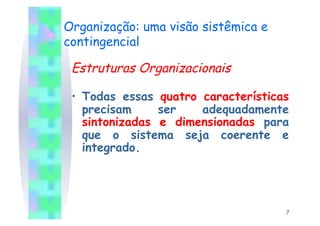 Organização: uma visão sistêmica e
contingencial

 Estruturas Organizacionais

 •  Todas essas quatro características
    precisam     ser   adequadamente
    sintonizadas e dimensionadas para
    que o sistema seja coerente e
    integrado.




                                     7
 