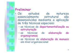 Preliminar
•  Os      estudos     de      natureza
   essencialmente     estrutural    são
   desenvolvidos mediante a aplicação
   de três técnicas especiais:
  –  as técnicas de departamentalização ou
     estruturação
  –  as   técnicas    de     elaboração de
     organogramas;
  –  as técnicas de elaboração de manuais
     em nível organizacional

                                         9
 
