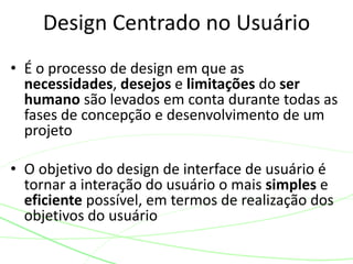 • É o processo de design em que as
necessidades, desejos e limitações do ser
humano são levados em conta durante todas as
fases de concepção e desenvolvimento de um
projeto
• O objetivo do design de interface de usuário é
tornar a interação do usuário o mais simples e
eficiente possível, em termos de realização dos
objetivos do usuário
Design Centrado no Usuário
 