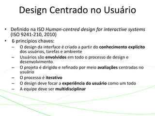 • Definido na ISO Human-centred design for interactive systems
(ISO 9241-210, 2010)
• 6 princípios chaves:
– O design da interface é criado a partir do conhecimento explícito
dos usuários, tarefas e ambiente
– Usuários são envolvidos em todo o processo de design e
desenvolvimento
– O projeto é dirigido e refinado por meio avaliações centradas no
usuário
– O processo é iterativo
– O design deve focar a experiência do usuário como um todo
– A equipe deve ser multidisciplinar
Design Centrado no Usuário
 