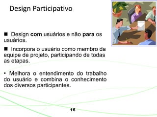 16
Design Participativo
 Design com usuários e não para os
usuários.
 Incorpora o usuário como membro da
equipe de projeto, participando de todas
as etapas.
• Melhora o entendimento do trabalho
do usuário e combina o conhecimento
dos diversos participantes.
 