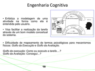 18
Engenharia Cognitiva
• Enfatiza a modelagem de uma
atividade na forma como ela é
entendida pelo usuário.
• Visa facilitar a realização da tarefa
através de um bom modelo conceitual
do sistema.
• Dificuldade de mapeamento de termos psicológicos para mecanismos
físicos: Golfo da Execução e Golfo da Avaliação.
Golfo da execução: Como eu executo a tarefa....?
Golfo da Avaliação: Consegui...?
 